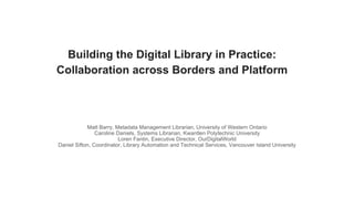 Building the Digital Library in Practice:
Collaboration across Borders and Platform
Matt Barry, Metadata Management Librarian, University of Western Ontario
Caroline Daniels, Systems Librarian, Kwantlen Polytechnic University
Loren Fantin, Executive Director, OurDigitalWorld
Daniel Sifton, Coordinator, Library Automation and Technical Services, Vancouver Island University
 