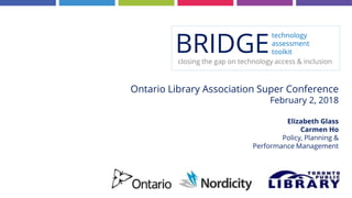 Ontario Library Association Super Conference
February 2, 2018
Elizabeth Glass
Carmen Ho
Policy, Planning &
Performance Management
BRIDGE
technology
assessment
toolkit
closing the gap on technology access & inclusion
 