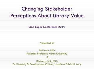 Changing Stakeholder
Perceptions About Library Value
Presented by
Bill Irwin, PhD
Assistant Professor, Huron University
&
Kimberly Silk, MLS
Sr. Planning & Development Officer, Hamilton Public Library
OLA Super Conference 2019
 