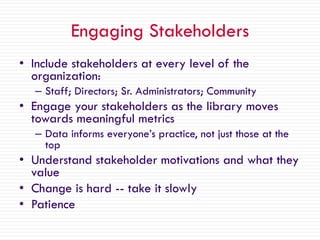 Engaging Stakeholders
• Include stakeholders at every level of the
organization:
– Staff; Directors; Sr. Administrators; Community
• Engage your stakeholders as the library moves
towards meaningful metrics
– Data informs everyone’s practice, not just those at the
top
• Understand stakeholder motivations and what they
value
• Change is hard -- take it slowly
• Patience
 