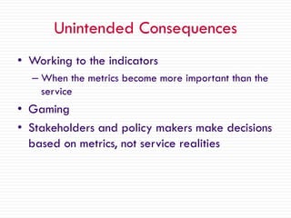Unintended Consequences
• Working to the indicators
– When the metrics become more important than the
service
• Gaming
• Stakeholders and policy makers make decisions
based on metrics, not service realities
 