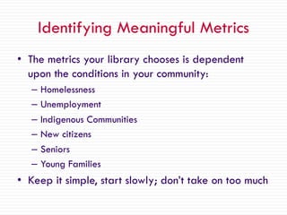 Identifying Meaningful Metrics
• The metrics your library chooses is dependent
upon the conditions in your community:
– Homelessness
– Unemployment
– Indigenous Communities
– New citizens
– Seniors
– Young Families
• Keep it simple, start slowly; don’t take on too much
 