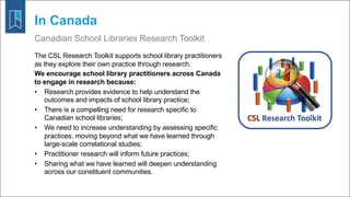 In Canada
Canadian School Libraries Research Toolkit
The CSL Research Toolkit supports school library practitioners
as they explore their own practice through research.
We encourage school library practitioners across Canada
to engage in research because:
• Research provides evidence to help understand the
outcomes and impacts of school library practice;
• There is a compelling need for research specific to
Canadian school libraries;
• We need to increase understanding by assessing specific
practices, moving beyond what we have learned through
large-scale correlational studies;
• Practitioner research will inform future practices;
• Sharing what we have learned will deepen understanding
across our constituent communities.
 