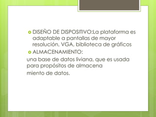  DISEÑO DE DISPOSITIVO:La plataforma es
adaptable a pantallas de mayor
resolución, VGA, biblioteca de gráficos
 ALMACENAMIENTO:
una base de datos liviana, que es usada
para propósitos de almacena
miento de datos.
 