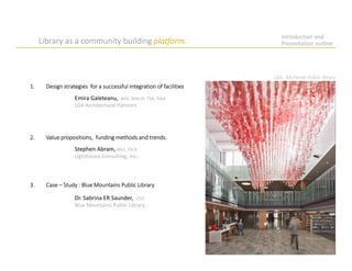 Introduction and
Presentation outline
1. Design strategies for a successful integration of facilities
3. Case – Study : Blue Mountains Public Library
Emira Galeteanu, BAS, MArch, TSA, OAA
LGA Architectural Partners
Dr. Sabrina ER Saunder, CEO
Blue Mountains Public Library
Stephen Abram, MLS, FSLA
Lighthouse Consulting, Inc.
2. Value propositions, funding methods and trends.
Library as a community building platform.
LGA. Kitchener Public library
 