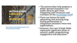 • “Do partnerships help produce a
better desired outcome? Can
public libraries gain from
integrating with museums and
members of the museology field?
• There are factors for both
advocating and resisting long
lasting partnerships or
integrations between these two
organizations.
• However, the core of both fields
represents significant pillars in
society’s public programming,
engagement and education.”
https://princh.com/integrating-libraries-and-
museums/#.XR-UY5ArKM9
 