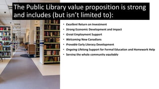 • Excellent Return on Investment
• Strong Economic Development and Impact
• Great Employment Support
• Welcoming New Canadians
• Provable Early Literacy Development
• Ongoing Lifelong Support for Formal Education and Homework Help
• Serving the whole community equitably
• Affordable access to community resources
• Access to Government Services and e-government
• Questions Deserve Quality Answers
• Support Cultural Vitality
• AND Recognized and Valued Leisure Activities for majority of
Ontarians
The Public Library value proposition is strong
and includes (but isn’t limited to):
 