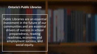 Ontario’s Public Libraries
Public Libraries are an essential
investment in the future of our
communities and are essential
drivers of success in school
preparedness, reading
readiness, economic and
employment success, and
social equity.
 