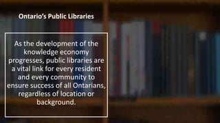 Ontario’s Public Libraries
As the development of the
knowledge economy
progresses, public libraries are
a vital link for every resident
and every community to
ensure success of all Ontarians,
regardless of location or
background.
 