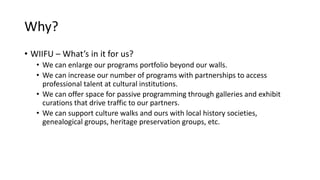 Why?
• WIIFU – What’s in it for us?
• We can enlarge our programs portfolio beyond our walls.
• We can increase our number of programs with partnerships to access
professional talent at cultural institutions.
• We can offer space for passive programming through galleries and exhibit
curations that drive traffic to our partners.
• We can support culture walks and ours with local history societies,
genealogical groups, heritage preservation groups, etc.
 