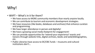 Why!
• WIIFT – What’s in it for them?
• We have access to MORE community members than nearly anyone locally.
• We can contribute to tourism and economic development strategies.
• We have resources (like books, databases and archives) that enhance curation
and programming.
• We have larger attendance in person and digitally!
• We have a growing social media footprint for engagement!
• We can provide opportunities for ‘extend-your-experience’ events and
liaisons through website links, digital archives, books and web/bibliographies,
etc.
• Public Libraries have access to DC/CBC funds – museums and cultural
institutions don’t…
 