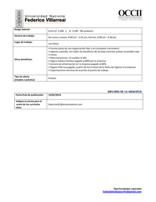Oportunidades Laborales
bolsadetrabajounfv@gmail.com
OCCIIOficina Central de Comunicaciones
e I m a g e n I n s t i t u c i o n a l
Rango Salarial:
Entre S/. 2,200 y S/. 2,500 (No publicar)
Horario de trabajo:
De Lunes a Jueves: 8:00 am - 5:45 pm, Viernes: 8:00 am - 4:30 pm
Lugar de trabajo:
Los Olivos
Otros beneficios:
• Formar parte de una organización líder y en constante crecimiento
• Ingreso a planilla, con todos los beneficios de ley bajo contrato a plazo renovable cada
3 meses
• Remuneraciones: 14 sueldos al año
• Seguro médico familiar pagado al 80% por la empresa
• Servicio de alimentación en la empresa pagado al 80%
• Seguro Vida Ley pagado a partir de los 6 meses de la fecha de ingreso a la empresa
• Capacitaciones técnicas de acuerdo al puesto de trabajo.
Tipo de oferta
(empleo / práctica)
Empleo
DIFUSIÓN DE LA SOLICITUD
Fecha final de publicación: 14/02/2014
Indique el correo para el
envío de los currículos
vitae:
Seleccion01@enlacetalento.com
 