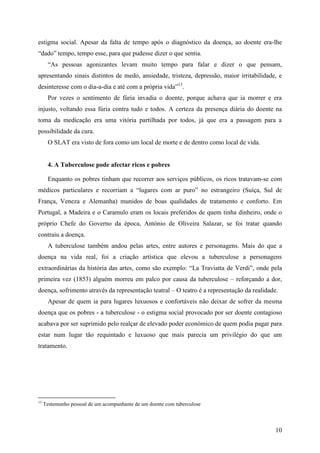 estigma social. Apesar da falta de tempo após o diagnóstico da doença, ao doente era-lhe
“dado” tempo, tempo esse, para que pudesse dizer o que sentia.
       “As pessoas agonizantes levam muito tempo para falar e dizer o que pensam,
apresentando sinais distintos de medo, ansiedade, tristeza, depressão, maior irritabilidade, e
desinteresse com o dia-a-dia e até com a própria vida”13.
       Por vezes o sentimento de fúria invadia o doente, porque achava que ia morrer e era
injusto, voltando essa fúria contra tudo e todos. A certeza da presença diária do doente na
toma da medicação era uma vitória partilhada por todos, já que era a passagem para a
possibilidade da cura.
       O SLAT era visto de fora como um local de morte e de dentro como local de vida.


      4. A Tuberculose pode afectar ricos e pobres

       Enquanto os pobres tinham que recorrer aos serviços públicos, os ricos tratavam-se com
médicos particulares e recorriam a “lugares com ar puro” no estrangeiro (Suíça, Sul de
França, Veneza e Alemanha) munidos de boas qualidades de tratamento e conforto. Em
Portugal, a Madeira e o Caramulo eram os locais preferidos de quem tinha dinheiro, onde o
próprio Chefe do Governo da época, António de Oliveira Salazar, se foi tratar quando
contraiu a doença.
       A tuberculose também andou pelas artes, entre autores e personagens. Mais do que a
doença na vida real, foi a criação artística que elevou a tuberculose a personagens
extraordinárias da história das artes, como são exemplo: “La Traviatta de Verdi”, onde pela
primeira vez (1853) alguém morreu em palco por causa da tuberculose – reforçando a dor,
doença, sofrimento através da representação teatral – O teatro é a representação da realidade.
       Apesar de quem ia para lugares luxuosos e confortáveis não deixar de sofrer da mesma
doença que os pobres - a tuberculose - o estigma social provocado por ser doente contagioso
acabava por ser suprimido pelo realçar de elevado poder económico de quem podia pagar para
estar num lugar tão requintado e luxuoso que mais parecia um privilégio do que um
tratamento.




13
     Testemunho pessoal de um acompanhante de um doente com tuberculose



                                                                                             10
 