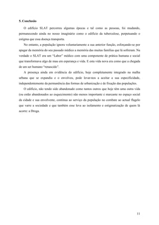 5. Conclusão

   O edifício SLAT percorreu algumas épocas e tal como as pessoas, foi mudando,
permanecendo ainda no nosso imaginário como o edifício da tuberculose, perpetuando o
estigma que essa doença transporta.
   No entanto, a população ignora voluntariamente a sua anterior função, esforçando-se por
apagar da memória do seu passado médico a memória das muitas famílias que lá sofreram. Na
verdade o SLAT era um “Labor” médico com uma componente de prática humana e social
que transformava algo de mau em esperança e vida. E esta vida nova era como que a chegada
de um ser humano “renascido”.
   A presença ainda em evidência do edifício, hoje completamente integrado na malha
urbana que se expandiu e o envolveu, pode levar-nos a aceitar a sua especificidade,
independentemente da permanência das formas de urbanização e de fixação das populações.
   O edifício, não tendo sido abandonado como tantos outros que hoje têm uma outra vida
(ou estão abandonados ao esquecimento) não menos importante e marcante no espaço social
da cidade e sua envolvente, continua ao serviço da população no combate ao actual flagelo
que varre a sociedade e que também esse leva ao isolamento e estigmatização de quem lá
acorre: a Droga.




                                                                                       11
 