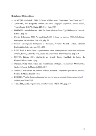 Referências Bibliográficas:

o ALMEIDA, António R., 2006, O Porto e a Tuberculose, Fronteira do Caos, Porto, pág. 72
o   ANTUNES, José Leopoldo Ferreira, Por uma Geografia Hospitalar, Revista Social,
    Tempo Social U.S.P.1 (1) pág. 227-234, 1 Sem. 1989
o   BARBOSA, António Pereira, 1906, Da Tuberculose no Porto, Typ. Da Empreza “Artes &
    Letras”, pág. 52
o   Circulo de Leitores, 2000, Portugal Século XX, Crónica em imagens 1900-1910, Printer
    Portuguesa, Ind. Gráficas, Lda., s/d., pág. 56
o Grande Enciclopédia Portuguesa e Brasileira, Volume XXXIII, Lisboa, Editorial
    Enciclopédia, Lda., s/d., pág. 113 a 138
o LINO, Raul, A Nossa Casa – Apontamentos sobre o bom gosta na construção das casas
    simples, Lisboa, Atlântida, 1918, citado em Arquitectura Antituberculose, pág. 219
o   MATOS, Fátima, 2001, Habitação do Grande Porto, Faculdade de Letras da
    Universidade do Porto, s/ pág.
o Melícias, Padre Vítor, União das Misericórdias Portugal, Tuberculose? Misericórdia,
    Senhor!, Correio da Manhã de 2006-10-13
o Mendes, Carla Marina, Os factores de risco perduram, A epidemia que vem do passado,
    Correio da Manhã de 2006-10-13
o PEREIRA, Virgílio Borges, disponível em http://ler.letras.up.pt/uploads/ficheiros/artigo8461.pdf
    acedido, em 30/03/2007
o TAVARES, André, Arquitectura Antituberculose, FAUP, 2005, pág.219




                                                                                                     12
 