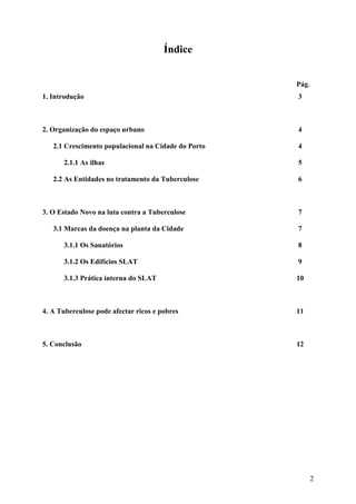 Índice


                                                     Pág.
1. Introdução                                        3



2. Organização do espaço urbano                      4

   2.1 Crescimento populacional na Cidade do Porto   4

      2.1.1 As ilhas                                 5

   2.2 As Entidades no tratamento da Tuberculose     6



3. O Estado Novo na luta contra a Tuberculose        7

   3.1 Marcas da doença na planta da Cidade          7

      3.1.1 Os Sanatórios                            8

      3.1.2 Os Edifícios SLAT                        9

      3.1.3 Prática interna do SLAT                  10



4. A Tuberculose pode afectar ricos e pobres         11



5. Conclusão                                         12




                                                            2
 