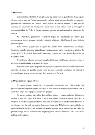 1. Introdução

       Com uma breve história de um problema de saúde pública que afectou desde alguns
séculos grande parte da Europa, continuando a afectar ainda algumas famílias portuguesas,
propomo-nos demonstrar as “marcas” ainda actuais do edifício urbano (SLAT), que se
destinou ao tratamento da tuberculose, assim como a sua relação com a população e
representatividade do Poder e Capital enquanto responsáveis pelo controle e tratamento da
doença.
       Na actualidade, procuramos identificar traços na arquitectura da cidade que
representem o tempo, a época e atitudes culturais, religiosas e ideológicas de quem detinha
poder e capital.
       Neste estudo, cingimo-nos à região do Grande Porto, referenciando os antigos
Sanatórios situados nas áreas circundantes à cidade, dando maior relevância ao edifício do
antigo SLAT - Serviço de Luta Anti-Tuberculose existente na Praça Rainha D.Amélia, na
Cidade do Porto.
       Pretendemos salientar os traços, relações históricas, ideológicas, culturais, sociais e
económicas, evidenciados pela planta da cidade.
       Tomamos como ponto de partida nesta pesquisa, literatura publicada pela comunidade
científica da área em questão, assim como diversos conteúdos existentes na Internet e
testemunhos de pessoas que conviveram directamente com doentes.


2. Organização do espaço urbano

       O espaço urbano encontra-se em constante movimento, tem vida própria, vai
prevalecendo ao longo dos tempos, deixando as suas marcas de identidade patrimonial com o
evoluir do tempo e do espaço de geração em geração.
       No espaço urbano, para além dos edifícios típicos – igrejas, palácios, habitações,
espaços comerciais, espaços de lazer, – surge um tipo de construção muito específica: o
Hospital. A sua localização remete-nos para uma paisagem que o cidadão sabe identificar e
reconhecer, mas da qual não queria fazer parte integrante. Dificilmente algum cidadão se
poderá alhear do edifício e da memória de pendor negativo que o mesmo traz por efeito da
própria doença, devido ao seu carácter de prestação da caridade destinada a uma classe mais
pobre e desfavorecida.




                                                                                            3
 