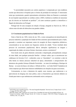 “A proximidade necessária aos centros populosos é compensada por uma tendência
secular que direcciona os hospitais para os limites da jurisdição do município. É interessante
notar que recentemente, quando representantes eclesiásticos falam em financiar a construção
de um hospital especializado no combate contra a SIDA, lembram-se também de mencionar
que ele deveria ser localizado na periferia”1, tal como aconteceu quando se intensificou o
flagelo da tuberculose em Portugal.
    Portugal não foi uma excepção em relação à Europa, atingindo no final do séc. XIX os
valores mais elevados de tuberculose nas grandes cidades.


    2.1 Crescimento populacional na Cidade do Porto

    Entre o final do séc. XIX e início do séc. XX, e como consequência da intensificação do
processo industrial, a população da Cidade do Porto aumentou aproximadamente para o triplo,
passando a constituir um importante centro de recepção de fluxos migratórios definitivos,
concentrando-se na sua maioria nas freguesias centrais da cidade. “Como resultado deste
processo de crescimento populacional, dão-se alterações significativas na imagem e
organização da cidade, em termos formais, funcionais, sociais e económicos2.
    Este êxodo rural, de gente altamente carenciada e desprotegida, principalmente crianças
de tenra idade, sem qualquer protecção familiar - crianças vadias, que se encontravam nos
calabouços do Governo Civil - conhecidos como os “deserdados”- vai constituir a mão de
obra barata no intenso processo industrial da época, alimentando o enriquecimento dos
detentores das grandes fortunas (Eduardo Ferreirinha – no ramo da metalúrgica, Henrique de
Burnay – no sector da banca e do tabaco e Alfredo da Silva – na União Fabril)3 fundadores de
várias empresas que absorviam inúmeros trabalhadores em situações de quase escravatura.
    Curiosamente, os ricos e detentores do capital, esses mesmos, que exploravam e se
aproveitavam da desgraça dos mais pobres, eram os beneméritos que doavam dinheiro ao
Estado para tratar os que maltratavam continuando assim a enriquecer.




1
  ANTUNES, José Leopoldo Ferreira, “ Por uma Geografia Hospitalar”, Revista Social, Tempo Social U.S.P.1
  (1) pág. 227-234, 1 Sem. 1989
2
  MATOS, Fátima, 2001, Habitação do Grande Porto, Faculdade de Letras da Universidade do Porto, s/p
3
  Circulo de Leitores, 2000, Portugal Século XX, Crónica em imagens 1900-1910, Printer Portuguesa, Ind.
  Gráficas, Lda., s/d., pág. 56



                                                                                                      4
 