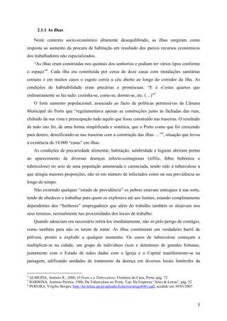 2.1.1 As ilhas

    Neste contexto socio-económico altamente desequilibrado, as ilhas surgiram como
resposta ao aumento da procura de habitação em resultado dos parcos recursos económicos
dos trabalhadores não especializados.
    “As ilhas eram construídas nos quintais dos senhorios e podiam ter vários tipos conforme
o espaço”4. Cada ilha era constituída por cerca de doze casas com instalações sanitárias
comuns e em muitos casos o esgoto corria a céu aberto ao longo do corredor da ilha. As
condições de habitabilidade eram precárias e promíscuas: “E é n’estes quartos que
ordinariamente se faz tudo: cozinha-se, come-se, dorme-se, etc. (…)”5
    O forte aumento populacional, associado ao facto de políticas permissivas da Câmara
Municipal do Porto que “regulamentava apenas as construções junto às fachadas das ruas,
elidindo da sua vista e preocupação tudo aquilo que fosse construído nas traseiras. O resultado
de tudo isto foi, de uma forma simplificada e sintética, que o Porto como que foi crescendo
para dentro, densificando-se nas traseiras com a construção das ilhas …”6, situação que levou
à existência de 14.000 “casas” em ilhas.
    As condições de precariedade alimentar, habitação, salubridade e higiene abriram portas
ao aparecimento de diversas doenças infecto-contagiosas (sífilis, febre bubónica e
tuberculose) no seio de uma população amontoada e carenciada, tendo sido a tuberculose a
que atingiu maiores proporções, não só em número de infectados como na sua prevalência ao
longo do tempo.
    Não existindo qualquer “estado de providência” os pobres estavam entregues à sua sorte,
tendo de obedecer e trabalhar para quem os explorava até aos limites, estando completamente
dependentes dos “Senhores” empregadores que além do trabalho também os alojavam nos
seus terrenos, normalmente nas proximidades dos locais de trabalho.
    Quando adoeciam era necessário retirá-los imediatamente, não só pelo perigo de contágio,
como também para não os terem de tratar. As ilhas constituíam um verdadeiro barril de
pólvora, pronto a explodir a qualquer momento. Os casos de tuberculose começam a
multiplicar-se na cidade, um grupo de indivíduos ricos e detentores de grandes fortunas,
juntamente com o Estado de mãos dadas com a Igreja e o Capital manifestaram-se na
paisagem, edificando unidades de tratamento da doença em diversos locais limítrofes da


4
  ALMEIDA, António R., 2006, O Porto e a Tuberculose, Fronteira do Caos, Porto, pág. 72
5
  BARBOSA, António Pereira, 1906, Da Tuberculose no Porto, Typ. Da Empreza “Artes & Letras”, pág. 52
6
  PEREIRA, Virgílio Borges, http://ler.letras.up.pt/uploads/ficheiros/artigo8461.pdf, acedido em 30/03/2007



                                                                                                              5
 