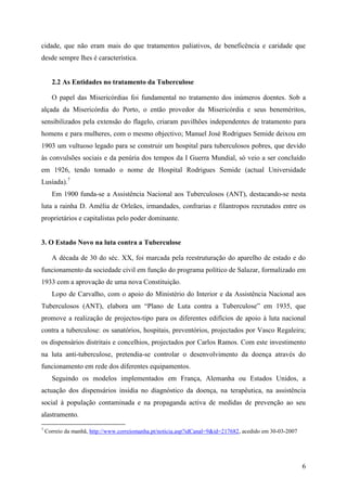 cidade, que não eram mais do que tratamentos paliativos, de beneficência e caridade que
desde sempre lhes é característica.


      2.2 As Entidades no tratamento da Tuberculose

      O papel das Misericórdias foi fundamental no tratamento dos inúmeros doentes. Sob a
alçada da Misericórdia do Porto, o então provedor da Misericórdia e seus beneméritos,
sensibilizados pela extensão do flagelo, criaram pavilhões independentes de tratamento para
homens e para mulheres, com o mesmo objectivo; Manuel José Rodrigues Semide deixou em
1903 um vultuoso legado para se construir um hospital para tuberculosos pobres, que devido
às convulsões sociais e da penúria dos tempos da I Guerra Mundial, só veio a ser concluído
em 1926, tendo tomado o nome de Hospital Rodrigues Semide (actual Universidade
Lusíada).7
      Em 1900 funda-se a Assistência Nacional aos Tuberculosos (ANT), destacando-se nesta
luta a rainha D. Amélia de Orleães, irmandades, confrarias e filantropos recrutados entre os
proprietários e capitalistas pelo poder dominante.


3. O Estado Novo na luta contra a Tuberculose

      A década de 30 do séc. XX, foi marcada pela reestruturação do aparelho de estado e do
funcionamento da sociedade civil em função do programa político de Salazar, formalizado em
1933 com a aprovação de uma nova Constituição.
      Lopo de Carvalho, com o apoio do Ministério do Interior e da Assistência Nacional aos
Tuberculosos (ANT), elabora um “Plano de Luta contra a Tuberculose” em 1935, que
promove a realização de projectos-tipo para os diferentes edifícios de apoio à luta nacional
contra a tuberculose: os sanatórios, hospitais, preventórios, projectados por Vasco Regaleira;
os dispensários distritais e concelhios, projectados por Carlos Ramos. Com este investimento
na luta anti-tuberculose, pretendia-se controlar o desenvolvimento da doença através do
funcionamento em rede dos diferentes equipamentos.
      Seguindo os modelos implementados em França, Alemanha ou Estados Unidos, a
actuação dos dispensários insidia no diagnóstico da doença, na terapêutica, na assistência
social à população contaminada e na propaganda activa de medidas de prevenção ao seu
alastramento.
7
    Correio da manhã, http://www.correiomanha.pt/noticia.asp?idCanal=9&id=217682, acedido em 30-03-2007




                                                                                                          6
 
