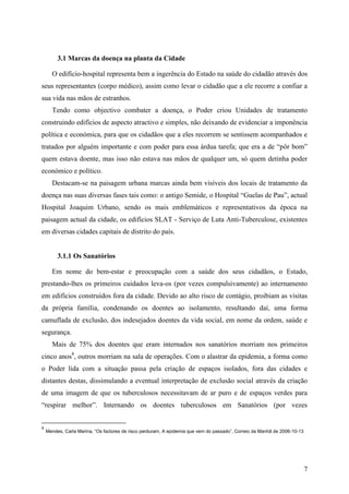 3.1 Marcas da doença na planta da Cidade

      O edifício-hospital representa bem a ingerência do Estado na saúde do cidadão através dos
seus representantes (corpo médico), assim como levar o cidadão que a ele recorre a confiar a
sua vida nas mãos de estranhos.
      Tendo como objectivo combater a doença, o Poder criou Unidades de tratamento
construindo edifícios de aspecto atractivo e simples, não deixando de evidenciar a imponência
política e económica, para que os cidadãos que a eles recorrem se sentissem acompanhados e
tratados por alguém importante e com poder para essa árdua tarefa; que era a de “pôr bom”
quem estava doente, mas isso não estava nas mãos de qualquer um, só quem detinha poder
económico e político.
      Destacam-se na paisagem urbana marcas ainda bem visíveis dos locais de tratamento da
doença nas suas diversas fases tais como: o antigo Semide, o Hospital “Guelas de Pau”, actual
Hospital Joaquim Urbano, sendo os mais emblemáticos e representativos da época na
paisagem actual da cidade, os edifícios SLAT - Serviço de Luta Anti-Tuberculose, existentes
em diversas cidades capitais de distrito do país.


         3.1.1 Os Sanatórios

      Em nome do bem-estar e preocupação com a saúde dos seus cidadãos, o Estado,
prestando-lhes os primeiros cuidados leva-os (por vezes compulsivamente) ao internamento
em edifícios construídos fora da cidade. Devido ao alto risco de contágio, proibiam as visitas
da própria família, condenando os doentes ao isolamento, resultando daí, uma forma
camuflada de exclusão, dos indesejados doentes da vida social, em nome da ordem, saúde e
segurança.
      Mais de 75% dos doentes que eram internados nos sanatórios morriam nos primeiros
cinco anos8, outros morriam na sala de operações. Com o alastrar da epidemia, a forma como
o Poder lida com a situação passa pela criação de espaços isolados, fora das cidades e
distantes destas, dissimulando a eventual interpretação de exclusão social através da criação
de uma imagem de que os tuberculosos necessitavam de ar puro e de espaços verdes para
“respirar melhor”. Internando os doentes tuberculosos em Sanatórios (por vezes


8
    Mendes, Carla Marina, “Os factores de risco perduram, A epidemia que vem do passado”, Correio da Manhã de 2006-10-13




                                                                                                                           7
 