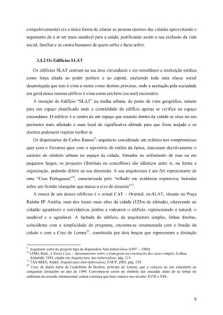 compulsivamente) era a única forma de afastar as pessoas doentes das cidades aproveitando o
argumento de o ar ser mais saudável para a saúde, justificando assim a sua exclusão da vida
social, familiar e os custos humanos de quem sofria e fazia sofrer.


      3.1.2 Os Edifícios SLAT

     Os edifícios SLAT centram na sua área circundante e em simultâneo a instituição médica
como força aliada ao poder político e ao capital, excluindo toda uma classe social
desprotegida que tem à vista a morte como destino próximo, onde a aceitação pela sociedade
em geral desse mesmo edifício é vista como um bem (ou mal) necessário.
     A inserção do Edifício “SLAT” na malha urbana, do ponto de vista geográfico, remete
para um espaço planificado onde a centralidade do edifício apenas se verifica no espaço
circundante. O edifício é o centro de um espaço que estando dentro da cidade se situa no seu
perímetro mais afastado e num local de significativa altitude para que fosse arejado e os
doentes pudessem respirar melhor ar.
     Os dispensários de Carlos Ramos9- arquitecto considerado um eclético nos compromissos
quer com o Governo quer com o reportório de estilos da época, marcaram decisivamente o
carácter de símbolo urbano no espaço da cidade. Situados no enfiamento de ruas ou em
pequenos largos, os projectos (distritais ou concelhios) são idênticos entre si, na forma e
organização, podendo diferir na sua dimensão. A sua arquitectura é um fiel representante de
uma “Casa Portuguesa”10, caracterizada pelo “telhado em evidência expressiva, beiradas
sobre um frontão triangular que marca o eixo de simetria”11.
     A marca de um desses edifícios é o actual CAT – Oriental, ex-SLAT, situado na Praça
Rainha Dª Amélia, num dos locais mais altos da cidade (125m de altitude), oferecendo ao
cidadão agradáveis e convidativos jardins a rodearem o edifício, representando o natural, o
saudável e o agradável. A fachada do edifício, de arquitectura simples, linhas direitas,
coincidente com a simplicidade do programa, encontra-se ornamentada com o brasão da
cidade e com a Cruz de Lorena12, constituída por dois braços que representam a distinção


9
   Arquitecto autor do projecto tipo de dispensário Anti-tuberculoso (1897 – 1969)
10
   LINO, Raul, A Nossa Casa – Apontamentos sobre o bom gosta na construção das casas simples, Lisboa,
   Atlântida, 1918, citado em Arquitectura Ant-ituberculose, pág. 219
11
   TAVARES, André, Arquitectura Anti-tuberculose, FAUP, 2005, pág. 219
12
    Cruz de dupla barra de Godofredo de Boillon, príncipe de Lorena, que a colocou no seu estandarte ao
conquistar Jerusalém no ano de 1099. Converteu-se assim no símbolo das cruzadas antes de se tornar no
emblema da cruzada internacional contra a doença que mais matava nos séculos XVIII e XIX .




                                                                                                     8
 
