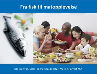 Fra fisk til matopplevelse Ola Brattvoll, Salgs- og markedsdirektør, Marine Harvest ASA 