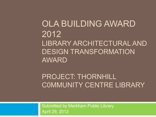 OLA BUILDING AWARD
2012
LIBRARY ARCHITECTURAL AND
DESIGN TRANSFORMATION
AWARD

PROJECT: THORNHILL
C0MMUNITY CENTRE LIBRARY

Submitted by Markham Public Library
April 29, 2012
 