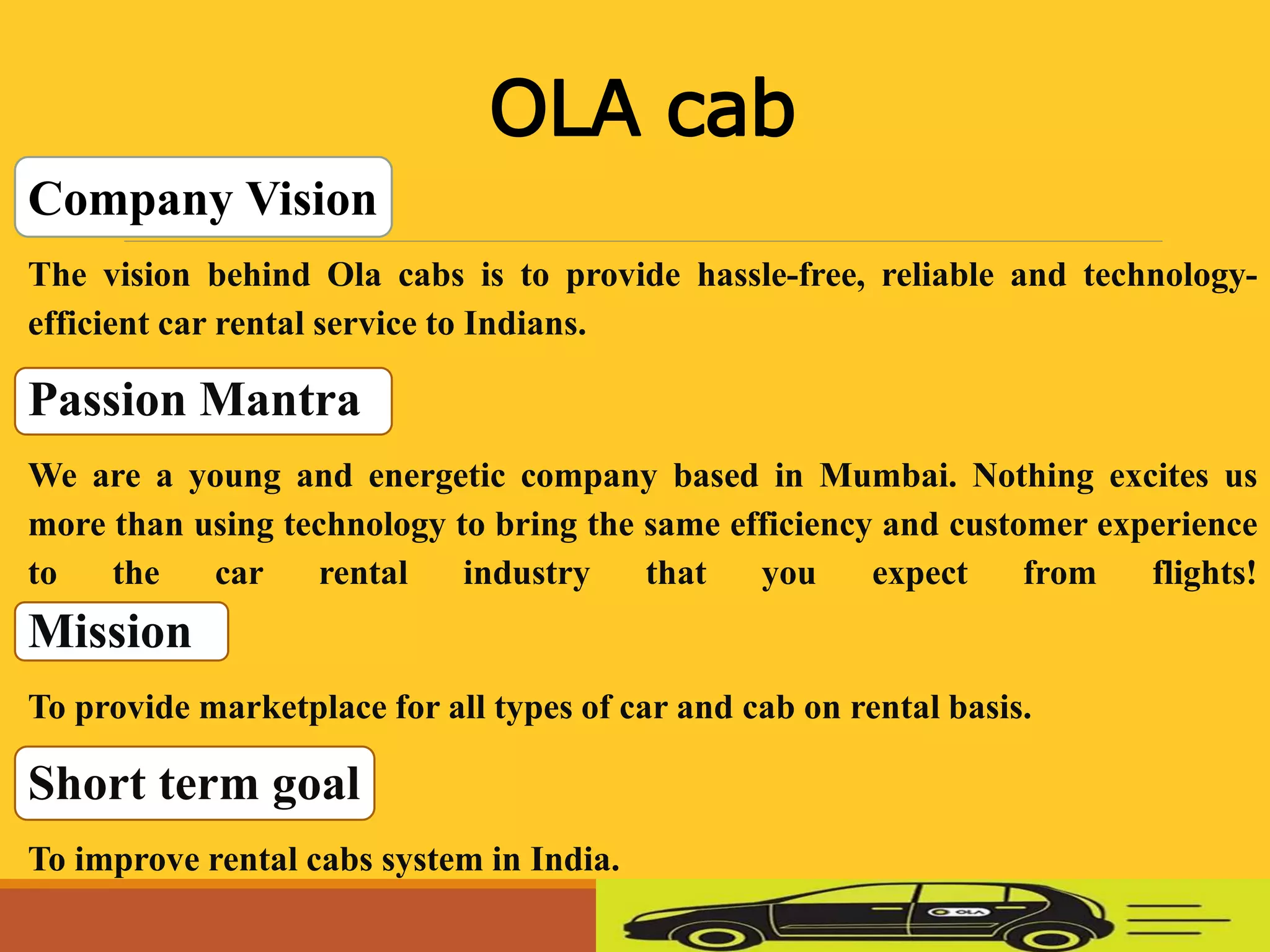 Company Vision
The vision behind Ola cabs is to provide hassle-free, reliable and technology-
efficient car rental service to Indians.
Passion Mantra
We are a young and energetic company based in Mumbai. Nothing excites us
more than using technology to bring the same efficiency and customer experience
to the car rental industry that you expect from flights!
Mission
To provide marketplace for all types of car and cab on rental basis.
Short term goal
To improve rental cabs system in India.
OLA cab
 