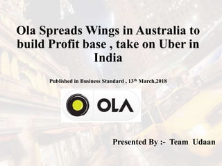 Ola Spreads Wings in Australia to
build Profit base , take on Uber in
India
Published in Business Standard , 13th March,2018
Presented By :- Team Udaan
 