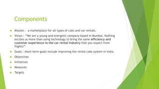 Components
 Mission : a marketplace for all types of cabs and car rentals.
 Vision : “We are a young and energetic company based in Mumbai. Nothing
excites us more than using technology to bring the same efficiency and
customer experience to the car rental industry that you expect from
flights!”
 Goals : short-term goals include improving the rental cabs system in India.
 Objectives
 Initiatives
 Measures
 Targets
 
