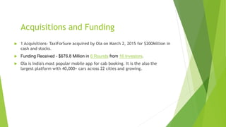 Acquisitions and Funding
 1 Acquisitions- TaxiForSure acquired by Ola on March 2, 2015 for $200Million in
cash and stocks.
 Funding Received - $676.8 Million in 6 Rounds from 16 Investors.
 Ola is India's most popular mobile app for cab booking. It is the also the
largest platform with 40,000+ cars across 22 cities and growing.
 