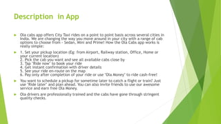 Description in App
 Ola cabs app offers City Taxi rides on a point to point basis across several cities in
India. We are changing the way you move around in your city with a range of cab
options to choose from - Sedan, Mini and Prime! How the Ola Cabs app works is
really simple:
 1. Set your pickup location (Eg: from Airport, Railway station, Office, Home or
your current location)
2. Pick the cab you want and see all available cabs close by
3. Tap "Ride now" to book your ride
4. Get instant confirmation with driver details
5. See your ride en-route on the map
6. Pay only after completion of your ride or use "Ola Money" to ride cash-free!
 You want to schedule a pickup for sometime later to catch a flight or train? Just
use "Ride later" and plan ahead. You can also invite friends to use our awesome
service and earn free Ola Money.
 Ola drivers are professionally trained and the cabs have gone through stringent
quality checks.
 