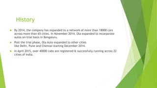 History
 By 2014, the company has expanded to a network of more than 18000 cars
across more than 65 cities. In November 2014, Ola expanded to incorporate
autos on-trial basis in Bengaluru.
 Post the trial phase, Ola Auto expanded to other cities
like Delhi, Pune and Chennai starting December 2014.
 In April 2015, over 40000 cabs are registered & successfully running across 22
cities of India.
 