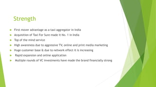 Strength
 First mover advantage as a taxi aggregator in India
 Acquisition of Taxi For Sure made it No. 1 in India
 Top of the mind service
 High awareness due to aggressive TV, online and print media marketing
 Huge customer base & due to network effect it is increasing
 Rapid expansion and online application
 Multiple rounds of VC investments have made the brand financially strong
 