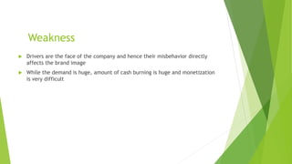 Weakness
 Drivers are the face of the company and hence their misbehavior directly
affects the brand image
 While the demand is huge, amount of cash burning is huge and monetization
is very difficult
 