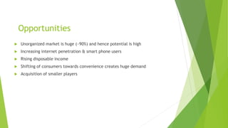 Opportunities
 Unorganized market is huge (~90%) and hence potential is high
 Increasing internet penetration & smart phone users
 Rising disposable income
 Shifting of consumers towards convenience creates huge demand
 Acquisition of smaller players
 