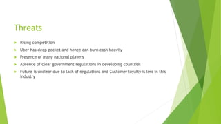 Threats
 Rising competition
 Uber has deep pocket and hence can burn cash heavily
 Presence of many national players
 Absence of clear government regulations in developing countries
 Future is unclear due to lack of regulations and Customer loyalty is less in this
industry
 