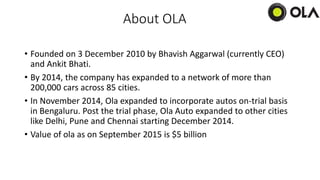 About OLA
• Founded on 3 December 2010 by Bhavish Aggarwal (currently CEO)
and Ankit Bhati.
• By 2014, the company has expanded to a network of more than
200,000 cars across 85 cities.
• In November 2014, Ola expanded to incorporate autos on-trial basis
in Bengaluru. Post the trial phase, Ola Auto expanded to other cities
like Delhi, Pune and Chennai starting December 2014.
• Value of ola as on September 2015 is $5 billion
 