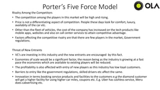 Porter’s Five Force Model
Rivalry Among the Competitors
• The competition among the players in this market will be high and rising.
• Price is not a differentiating aspect of competition. People these days look for comfort, luxury,
availabity of the car etc.
• Other than the fleet of vehicles, the cost of the company has increased on the tech products like
mobile apps, websites and also on call center services to attain competitive advantage.
• Factors affecting the competitive rivalry are that there are few players in the market, Government
regulations.
Threat of New Entrants
• VC’s are investing in this industry and the new entrants are encouraged by this fact.
• Economies of scale would be a significant factor, the reason being as the industry is growing at a fast
pace the economies which are available to existing players will be reduced.
• The profitability is also affected with entry of new players as this industry has low loyal customers.
• Barriers to entry like the government regulations, skilled drivers etc affect the same.
• Innovation in terms booking service products and facilities to the customers e.g the diamond customer
will get a higher facility for using higher car miles, coupons etc. E.g. Uber has cashless service, Meru
does cabvertising etc.
 