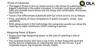 Threat of Substitutes
• The biggest threat to the car rental service is the threat of substitutes. The
biggest substitute is the public transport. It includes Local buses which
have also provide luxury buses and are cheap and comfortable, Rickshaws,
local taxis etc.
• Factors that differentiate Substitute with Car rental service are as follows:
• Price, availability of close competence in public transport, cheap , easy
availability.
• With advancement in the technology the companies usually can setup the
meeting via video conference rather meeting in person.
Bargaining Power of Buyers
• Buyers have high bargaining power as the cost of switching is low or
negligible.
• The corporate buyers also have a say in this as they frequently avail the
facility and can emphasize on reducing the cost for the service. E.g of
corporate buyers- big corporate houses, hotels.
 