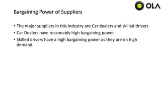 Bargaining Power of Suppliers
• The major suppliers in this industry are Car dealers and skilled drivers
• Car Dealers have reasonably high bargaining power.
• Skilled drivers have a high bargaining power as they are on high
demand.
 
