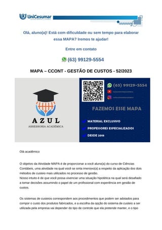 Olá, aluno(a)! Está com dificuldade ou sem tempo para elaborar
essa MAPA? Iremos te ajudar!
Entre em contato
(63) 99129-5554
MAPA – CCONT - GESTÃO DE CUSTOS - 52/2023
Olá acadêmico
O objetivo da Atividade MAPA é de proporcionar a você aluno(a) do curso de Ciências
Contábeis, uma atividade na qual você se sinta imersivo(a) a respeito da aplicação dos dois
métodos de custeio mais utilizados no processo de gestão.
Nosso intuito é de que você possa vivenciar uma situação hipotética na qual será desafiado
a tomar decisões assumindo o papel de um profissional com experiência em gestão de
custos.
Os sistemas de custeios correspondem aos procedimentos que podem ser adotados para
compor o custo dos produtos fabricados, e a escolha da opção do sistema de custeio a ser
utilizada pela empresa vai depender do tipo de controle que ela pretende manter, e o tipo
 