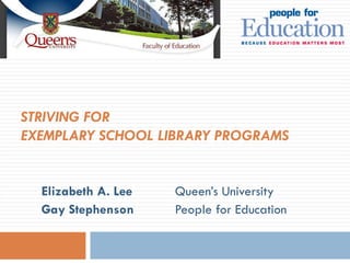 STRIVING FOR  EXEMPLARY SCHOOL LIBRARY PROGRAMS   Elizabeth A. Lee Queen’s University Gay Stephenson   People for Education 