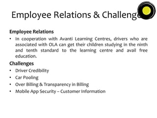 Employee Relations & Challenges
Employee Relations
• In cooperation with Avanti Learning Centres, drivers who are
associated with OLA can get their children studying in the ninth
and tenth standard to the learning centre and avail free
education.
Challenges
• Driver Credibility
• Car Pooling
• Over Billing & Transparency in Billing
• Mobile App Security – Customer Information
 