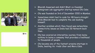 ‘’
3
➢ Bhavish Aggarwal and Ankit Bhati co-founded
homegrown cab aggregator startup named Ola Cabs.
➢ Ola was founded on 3rd of December 2010 in Mumbai.
➢ Sometimes Ankit had to code for 48 hours straight
while Bhavish had to complete the cab booking
himself.
➢ Another problem which they faced was networking
connectivity issues as India had 2G Network back
then.
➢ Ola has covered an interesting journey from being
nothing to being a company that provides a livelihood
to thousands of people.
➢ Ola became one of the fastest-growing startups in
India, beating its rivals Uber and Meru Cabs.
 