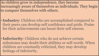 As children grow in independence, they become
increasingly aware of themselves as individuals. They begin
to compare themselves with others.
•Industry: Children who are accomplished compared to
their peers can develop self confidence and pride. Praise
for their achievements can boost their self esteem.
•Inferiority: Children who do not achieve certain
milestones may doubt their abilities or self-worth. When
children are constantly criticized, they may develop
feelings of inferiority.
 