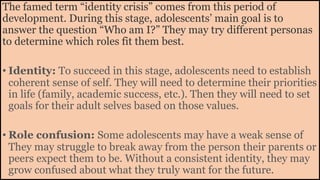 The famed term “identity crisis” comes from this period of
development. During this stage, adolescents’ main goal is to
answer the question “Who am I?” They may try different personas
to determine which roles fit them best.
• Identity: To succeed in this stage, adolescents need to establish
coherent sense of self. They will need to determine their priorities
in life (family, academic success, etc.). Then they will need to set
goals for their adult selves based on those values.
• Role confusion: Some adolescents may have a weak sense of
They may struggle to break away from the person their parents or
peers expect them to be. Without a consistent identity, they may
grow confused about what they truly want for the future.
 