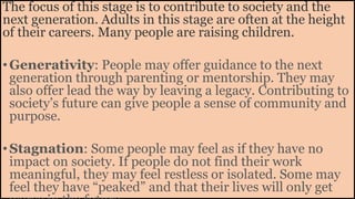 The focus of this stage is to contribute to society and the
next generation. Adults in this stage are often at the height
of their careers. Many people are raising children.
•Generativity: People may offer guidance to the next
generation through parenting or mentorship. They may
also offer lead the way by leaving a legacy. Contributing to
society’s future can give people a sense of community and
purpose.
•Stagnation: Some people may feel as if they have no
impact on society. If people do not find their work
meaningful, they may feel restless or isolated. Some may
feel they have “peaked” and that their lives will only get
 