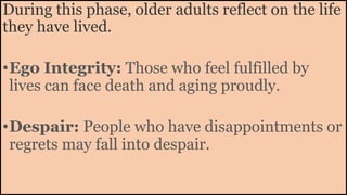 During this phase, older adults reflect on the life
they have lived.
•Ego Integrity: Those who feel fulfilled by
lives can face death and aging proudly.
•Despair: People who have disappointments or
regrets may fall into despair.
 